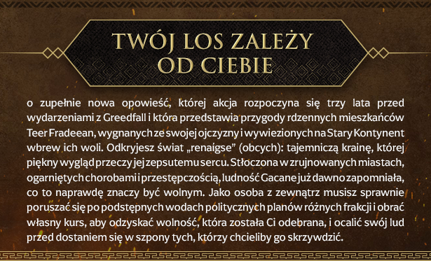 Twój los zależy od Ciebie
To zupełnie nowa opowieść, której akcja rozpoczyna się trzy lata przed wydarzeniami z Greedfall i która przedstawia przygody rdzennych mieszkańców Teer Fradeean, wygnanych ze swojej ojczyzny i wywiezionych na Stary Kontynent wbrew ich woli. Odkryjesz świat „renaígse” (obcych): tajemniczą krainę, której piękny wygląd przeczy jej zepsutemu sercu. Stłoczona w zrujnowanych miastach, ogarniętych chorobami i przestępczością, ludność Gacane już dawno zapomniała, co to naprawdę znaczy być wolnym. Jako osoba z zewnątrz musisz sprawnie poruszać się po podstępnych wodach politycznych planów różnych frakcji i obrać własny kurs, aby odzyskać wolność, która została Ci odebrana, i ocalić swój lud przed dostaniem się w szpony tych, którzy chcieliby go skrzywdzić.