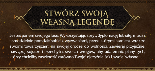 Stwórz swoją własną legendę
Jesteś panem swojego losu. Wykorzystując spryt, dyplomację lub siłę, musisz samodzielnie poradzić sobie z wyzwaniami, przed którymi staniesz wraz ze swoimi towarzyszami na swojej drodze do wolności. Zawieraj przyjaźnie, nawiązuj sojusze i przechytrz swoich wrogów, aby udaremnić plany tych, którzy chcieliby zaszkodzić zarówno Twojej ojczyźnie, jak i swojej własnej.
