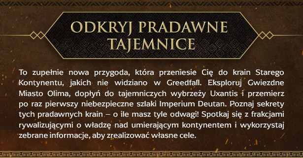 Odkryj pradawne tajemnice
To zupełnie nowa przygoda, która przeniesie Cię do krain Starego Kontynentu, jakich nie widziano w Greedfall. Eksploruj Gwiezdne Miasto Olima, dopłyń do tajemniczych wybrzeży Uxantis i przemierz po raz pierwszy niebezpieczne szlaki Imperium Deutan. Poznaj sekrety tych pradawnych krain – o ile masz tyle odwagi! Spotkaj się z frakcjami rywalizującymi o władzę nad umierającym kontynentem i wykorzystaj zebrane informacje, aby zrealizować własne cele.
